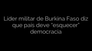 ​Líder militar de Burkina Faso diz que país deve “esquecer” democracia 
